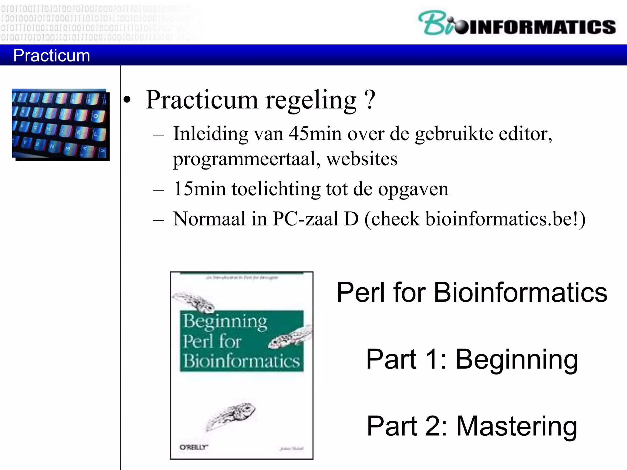 Practicum • Practicum regeling ? – Inleiding van 45min over de gebruikte editor, programmeertaal, websites – 15min toelichting tot de opgaven – Normaal in PC-zaal D (check bioinformatics.be!) Perl for Bioinformatics Part 1: Beginning Part 2: Mastering 