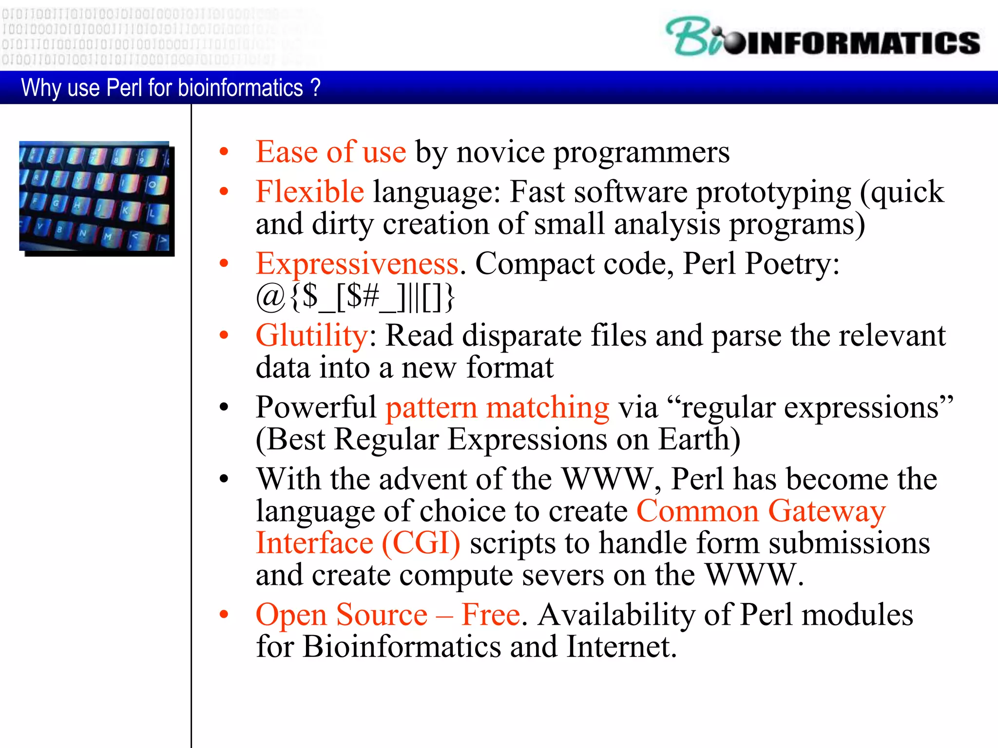 • Ease of use by novice programmers • Flexible language: Fast software prototyping (quick and dirty creation of small analysis programs) • Expressiveness. Compact code, Perl Poetry: @{$_[$#_]||[]} • Glutility: Read disparate files and parse the relevant data into a new format • Powerful pattern matching via “regular expressions” (Best Regular Expressions on Earth) • With the advent of the WWW, Perl has become the language of choice to create Common Gateway Interface (CGI) scripts to handle form submissions and create compute severs on the WWW. • Open Source – Free. Availability of Perl modules for Bioinformatics and Internet. Why use Perl for bioinformatics ? 