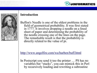 Introduction
Buffon's Needle is one of the oldest problems in the
field of geometrical probability. It was first stated
in 1777. It involves dropping a needle on a lined
sheet of paper and determining the probability of
the needle crossing one of the lines on the page.
The remarkable result is that the probability is
directly related to the value of pi.

http://www.angelfire.com/wa/hurben/buff.html
In Postscript you send it too the printer … PS has no
variables but “stacks”, you can mimick this in Perl
by recursively loading and rewriting a subroutine

 