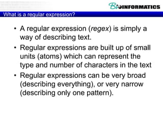 What is a regular expression?

• A regular expression (regex) is simply a
way of describing text.
• Regular expressions are built up of small
units (atoms) which can represent the
type and number of characters in the text
• Regular expressions can be very broad
(describing everything), or very narrow
(describing only one pattern).

 