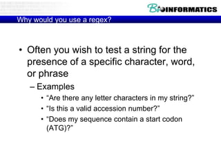 Why would you use a regex?

• Often you wish to test a string for the
presence of a specific character, word,
or phrase
– Examples
• “Are there any letter characters in my string?”
• “Is this a valid accession number?”
• “Does my sequence contain a start codon
(ATG)?”

 
