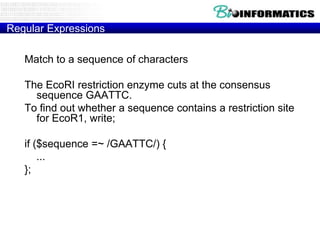 Regular Expressions
Match to a sequence of characters

The EcoRI restriction enzyme cuts at the consensus
sequence GAATTC.
To find out whether a sequence contains a restriction site
for EcoR1, write;
if ($sequence =~ /GAATTC/) {
...
};

 