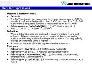 Regular Expressions
Match to a character class
• Example
• The BstYI restriction enzyme cuts at the consensus sequence rGATCy,
namely A or G in the first position, then GATC, and then T or C. To find
out whether a sequence contains a restriction site for BstYI, write;
• if ($sequence =~ /[AG]GATC[TC]/) {...}; # This will match all of
AGATCT, GGATCT, AGATCC, GGATCC.
Definition
• When a list of characters is enclosed in square brackets [], one and
only one of these characters must be present at the corresponding
position of the string in order for the pattern to match. You may specify
a range of characters using a hyphen -.
• A caret ^ at the front of the list negates the character class.
Examples
• if ($string =~ /[AGTC]/) {...}; # matches any nucleotide
• if ($string =~ /[a-z]/) {...}; # matches any lowercase letter
• if ($string =~ /chromosome[1-6]/) {...}; # matches chromosome1,
chromosome2 ... chromosome6
• if ($string =~ /[^xyzXYZ]/) {...}; # matches any character except x, X, y,
Y, z, Z

 