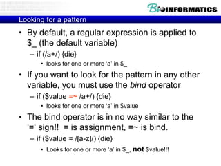 Looking for a pattern

• By default, a regular expression is applied to
$_ (the default variable)
– if (/a+/) {die}
• looks for one or more „a‟ in $_

• If you want to look for the pattern in any other
variable, you must use the bind operator
– if ($value =~ /a+/) {die}
• looks for one or more „a‟ in $value

• The bind operator is in no way similar to the
„=„ sign!! = is assignment, =~ is bind.
– if ($value = /[a-z]/) {die}
• Looks for one or more „a‟ in $_, not $value!!!

 