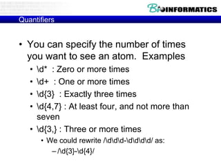 Quantifiers

• You can specify the number of times
you want to see an atom. Examples
•
•
•
•

d* : Zero or more times
d+ : One or more times
d{3} : Exactly three times
d{4,7} : At least four, and not more than
seven
• d{3,} : Three or more times
• We could rewrite /ddd-dddd/ as:
– /d{3}-d{4}/

 
