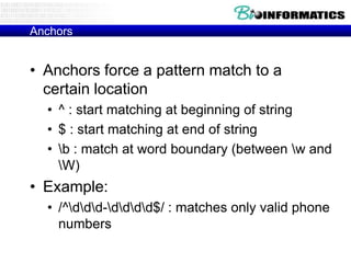 Anchors

• Anchors force a pattern match to a
certain location
• ^ : start matching at beginning of string
• $ : start matching at end of string
• b : match at word boundary (between w and
W)

• Example:
• /^ddd-dddd$/ : matches only valid phone
numbers

 
