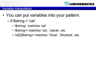 Variable interpolation

• You can put variables into your pattern.
– if $string = „cat‟
• /$string/ matches „cat‟
• /$string+/ matches „cat‟, „catcat‟, etc.
• /d{2}$string+/ matches „12cat‟, „24catcat‟, etc.

 