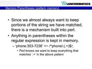 Memory Parentheses (pattern memory)

• Since we almost always want to keep
portions of the string we have matched,
there is a mechanism built into perl.
• Anything in parentheses within the
regular expression is kept in memory.
– „phone:353-7236‟ =~ /^phone:(.+)$/;
• Perl knows we want to keep everything that
matches „.+‟ in the above pattern

 