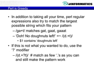 Perl is Greedy

• In addition to taking all your time, perl regular
expressions also try to match the largest
possible string which fits your pattern
– /ga+t/ matches gat, gaat, gaaat
– „Doh! No doughnuts left!‟ =~ /(d.+t)/
• $1 contains „doughnuts left‟

• If this is not what you wanted to do, use the
„?‟ modifier
– /(d.+?t)/ # match as few „.‟s as you can
and still make the pattern work

 