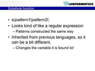 Substitute function

• s/pattern1/pattern2/;
• Looks kind of like a regular expression
– Patterns constructed the same way

• Inherited from previous languages, so it
can be a bit different.
– Changes the variable it is bound to!

 