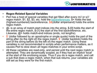 • Regex-Related Special Variables
• Perl has a host of special variables that get filled after every m// or s///
regex match. $1, $2, $3, etc. hold the backreferences. $+ holds the last
(highest-numbered) backreference. $&(dollar ampersand) holds the entire
regex match.
• @- is an array of match-start indices into the string. $-[0] holds the start of
the entire regex match, $-[1] the start of the first backreference, etc.
Likewise, @+ holds match-end indices (ends, not lengths).
• $' (dollar followed by an apostrophe or single quote) holds the part of the
string after (to the right of) the regex match. $` (dollar backtick) holds the
part of the string before (to the left of) the regex match. Using these
variables is not recommended in scripts when performance matters, as it
causes Perl to slow down all regex matches in your entire script.
• All these variables are read-only, and persist until the next regex match is
attempted. They are dynamically scoped, as if they had an implicit 'local'
at the start of the enclosing scope. Thus if you do a regex match, and call
a sub that does a regex match, when that sub returns, your variables are
still set as they were for the first match.

 