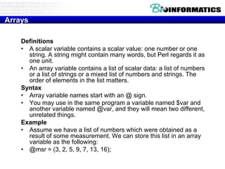 Arrays
Definitions
• A scalar variable contains a scalar value: one number or one
string. A string might contain many words, but Perl regards it as
one unit.
• An array variable contains a list of scalar data: a list of numbers
or a list of strings or a mixed list of numbers and strings. The
order of elements in the list matters.
Syntax
• Array variable names start with an @ sign.
• You may use in the same program a variable named $var and
another variable named @var, and they will mean two different,
unrelated things.
Example
• Assume we have a list of numbers which were obtained as a
result of some measurement. We can store this list in an array
variable as the following:
• @msr = (3, 2, 5, 9, 7, 13, 16);

 