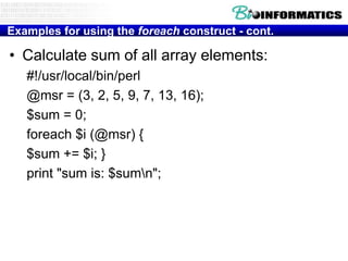 Examples for using the foreach construct - cont.

• Calculate sum of all array elements:
#!/usr/local/bin/perl
@msr = (3, 2, 5, 9, 7, 13, 16);
$sum = 0;
foreach $i (@msr) {
$sum += $i; }
print "sum is: $sumn";

 