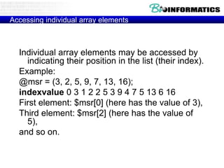 Accessing individual array elements

Individual array elements may be accessed by
indicating their position in the list (their index).
Example:
@msr = (3, 2, 5, 9, 7, 13, 16);
indexvalue 0 3 1 2 2 5 3 9 4 7 5 13 6 16
First element: $msr[0] (here has the value of 3),
Third element: $msr[2] (here has the value of
5),
and so on.

 