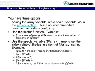 How can I know the length of a given array?

You have three options:
• Assing the array variable into a scalar variable, as in
the previous slide. This is not recommended,
because the code is confusing.
• Use the scalar function. Example:
– $x = scalar (@array); # $x now contains the number of
elements in @array.

• Use the special variable $#array_name to get the
index value of the last element of @array_name.
Example:
–
–
–
–
–

@fruits = ("apple", "orange", "banana", "melon");
$a = $#fruits;
# $a is now 3;
$b = $#fruits + 1;
# $b is now 4, i.e. # the no. of elements in @fruits.

 