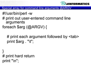 Special array for command line arguments @ARGV

#!/usr/bin/perl -w
# print out user-entered command line
arguments
foreach $arg (@ARGV) {
# print each argument followed by <tab>
print $arg . "t";
}
# print hard return
print "n";

 