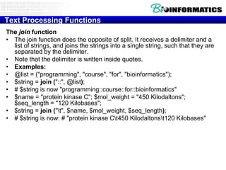 Text Processing Functions
The join function
• The join function does the opposite of split. It receives a delimiter and a
list of strings, and joins the strings into a single string, such that they are
separated by the delimiter.
• Note that the delimiter is written inside quotes.
• Examples:
• @list = ("programming", "course", "for", "bioinformatics");
• $string = join ("::", @list);
• # $string is now "programming::course::for::bioinformatics"
• $name = "protein kinase C"; $mol_weight = "450 Kilodaltons";
$seq_length = "120 Kilobases";
• $string = join ("t", $name, $mol_weight, $seq_length);
• # $string is now: # "protein kinase Ct450 Kilodaltonst120 Kilobases"

 