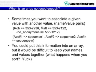 When is an array not good enough?

• Sometimes you want to associate a given
value with another value. (name/value pairs)
(Rob => 353-7236, Matt => 353-7122,
Joe_anonymous => 555-1212)
(Acc#1 => sequence1, Acc#2 => sequence2, Acc#n
=> sequence-n)

• You could put this information into an array,
but it would be difficult to keep your names
and values together (what happens when you
sort? Yuck)

 