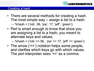 Creating a hash

• There are several methods for creating a hash.
The most simple way – assign a list to a hash.
– %hash = („rob‟, 56, „joe‟, 17, „jeff‟, „green‟);

• Perl is smart enough to know that since you
are assigning a list to a hash, you meant to
alternate keys and values.
– %hash = („rob‟ => 56 , „joe‟ => 17, „jeff‟ => „green‟);

• The arrow („=>‟) notation helps some people,
and clarifies which keys go with which values.
The perl interpreter sees „=>‟ as a comma.

 