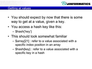 Getting at values

• You should expect by now that there is some
way to get at a value, given a key.
• You access a hash key like this:
– $hash{„key‟}

• This should look somewhat familiar
– $array[21] : refer to a value associated with a
specific index position in an array
– $hash{key} : refer to a value associated with a
specific key in a hash

 