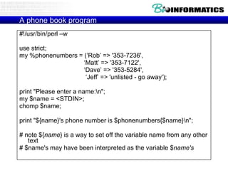 A phone book program
#!/usr/bin/perl –w
use strict;
my %phonenumbers = („Rob‟ => '353-7236',
„Matt‟ => '353-7122',
„Dave‟ => '353-5284',
„Jeff‟ => 'unlisted - go away');
print "Please enter a name:n";
my $name = <STDIN>;
chomp $name;
print "${name}'s phone number is $phonenumbers{$name}n";

# note ${name} is a way to set off the variable name from any other
text
# $name's may have been interpreted as the variable $name's

 
