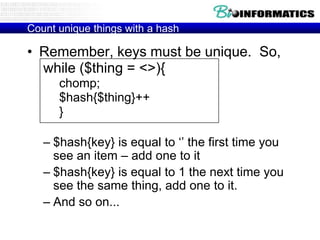 Count unique things with a hash

• Remember, keys must be unique. So,
while ($thing = <>){
chomp;
$hash{$thing}++
}
– $hash{key} is equal to „‟ the first time you
see an item – add one to it
– $hash{key} is equal to 1 the next time you
see the same thing, add one to it.
– And so on...

 