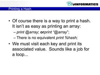 Printing a Hash

• Of course there is a way to print a hash.
It isn‟t as easy as printing an array:
– print @array; orprint “@array”;
– There is no equivalent print %hash;

• We must visit each key and print its
associated value. Sounds like a job for
a loop...

 
