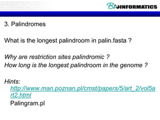 3. Palindromes

What is the longest palindroom in palin.fasta ?
Why are restriction sites palindromic ?
How long is the longest palindroom in the genome ?
Hints:
http://www.man.poznan.pl/cmst/papers/5/art_2/vol5a
rt2.html
Palingram.pl

 