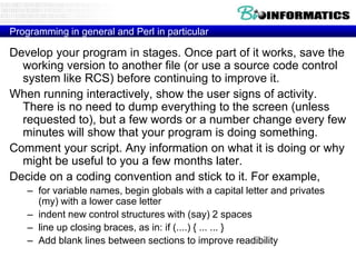 Programming in general and Perl in particular

Develop your program in stages. Once part of it works, save the
working version to another file (or use a source code control
system like RCS) before continuing to improve it.
When running interactively, show the user signs of activity.
There is no need to dump everything to the screen (unless
requested to), but a few words or a number change every few
minutes will show that your program is doing something.
Comment your script. Any information on what it is doing or why
might be useful to you a few months later.
Decide on a coding convention and stick to it. For example,
– for variable names, begin globals with a capital letter and privates
(my) with a lower case letter
– indent new control structures with (say) 2 spaces
– line up closing braces, as in: if (....) { ... ... }
– Add blank lines between sections to improve readibility

 