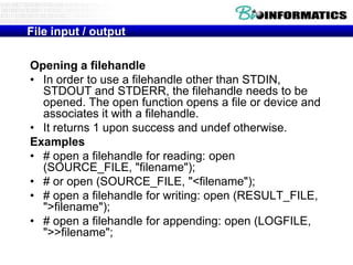 File input / output
Opening a filehandle
• In order to use a filehandle other than STDIN,
STDOUT and STDERR, the filehandle needs to be
opened. The open function opens a file or device and
associates it with a filehandle.
• It returns 1 upon success and undef otherwise.
Examples
• # open a filehandle for reading: open
(SOURCE_FILE, "filename");
• # or open (SOURCE_FILE, "<filename");
• # open a filehandle for writing: open (RESULT_FILE,
">filename");
• # open a filehandle for appending: open (LOGFILE,
">>filename";

 