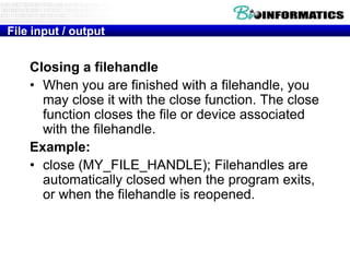 File input / output

Closing a filehandle
• When you are finished with a filehandle, you
may close it with the close function. The close
function closes the file or device associated
with the filehandle.
Example:
• close (MY_FILE_HANDLE); Filehandles are
automatically closed when the program exits,
or when the filehandle is reopened.

 