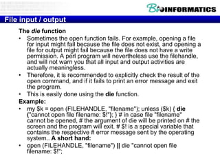 File input / output
The die function
• Sometimes the open function fails. For example, opening a file
for input might fail because the file does not exist, and opening a
file for output might fail because the file does not have a write
permission. A perl program will nevertheless use the filehandle,
and will not warn you that all input and output activities are
actually meaningless.
• Therefore, it is recommended to explicitly check the result of the
open command, and if it fails to print an error message and exit
the program.
• This is easily done using the die function.
Example:
• my $k = open (FILEHANDLE, "filename"); unless ($k) { die
("cannot open file filename: $!"); } # in case file "filename"
cannot be opened, # the argument of die will be printed on # the
screen and the program will exit. # $! is a special variable that
contains the respective # error message sent by the operating
system.. A short hand:
• open (FILEHANDLE, "filename") || die "cannot open file
filename: $!";

 