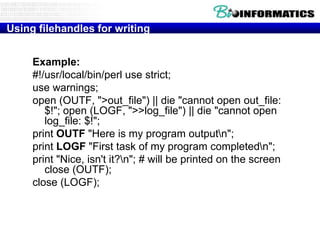 Using filehandles for writing
Example:
#!/usr/local/bin/perl use strict;
use warnings;
open (OUTF, ">out_file") || die "cannot open out_file:
$!"; open (LOGF, ">>log_file") || die "cannot open
log_file: $!";
print OUTF "Here is my program outputn";
print LOGF "First task of my program completedn";
print "Nice, isn't it?n"; # will be printed on the screen
close (OUTF);
close (LOGF);

 
