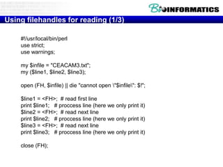 Using filehandles for reading (1/3)
#!/usr/local/bin/perl
use strict;
use warnings;
my $infile = "CEACAM3.txt";
my ($line1, $line2, $line3);
open (FH, $infile) || die "cannot open "$infile": $!";
$line1 = <FH>; # read first line
print $line1; # proccess line (here we only print it)
$line2 = <FH>; # read next line
print $line2; # proccess line (here we only print it)
$line3 = <FH>; # read next line
print $line3; # proccess line (here we only print it)
close (FH);

 