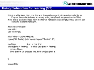 Using filehandles for reading (3/3)
Using a while loop, read one line at a time and assign it into a scalar variable, as
long as the variable is not an empty string (which will happen at end-of-file).
Note that a blank line read from the file will not result in an empty string, since it still
contains the terminating n.
#!/usr/local/bin/perl
use strict;
use warnings;
my $infile = "CEACAM3.txt";
open (FH, $infile) || die "cannot open "$infile": $!";
my $line;
# or, in one line:
while ($line = <FH>) { # while (my $line = <FH>) {
chomp ($line);
print "$linen"; # process line. here we just print it.

}
close (FH);

 