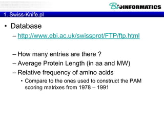 1. Swiss-Knife.pl

• Database
– http://www.ebi.ac.uk/swissprot/FTP/ftp.html
– How many entries are there ?
– Average Protein Length (in aa and MW)
– Relative frequency of amino acids
• Compare to the ones used to construct the PAM
scoring matrixes from 1978 – 1991

 