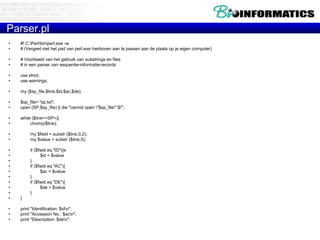 Parser.pl
•
•

#! C:Perlbinperl.exe -w
# (Vergeet niet het pad van perl.exe hierboven aan te passen aan de plaats op je eigen computer)

•
•

# Voorbeeld van het gebruik van substrings en files
# in een parser van sequentie-informatie-records

•
•

use strict;
use warnings;

•

my ($sp_file,$line,$id,$ac,$de);

•
•

$sp_file= "sp.txt";
open (SP,$sp_file) || die "cannot open "$sp_file":$!";

•
•

while ($line=<SP>){
chomp($line);

•
•

my $field = substr ($line,0,2);
my $value = substr ($line,5);

•
•
•
•
•
•
•
•
•
•

if ($field eq "ID"){e
$id = $value
}
if ($field eq "AC"){
$ac = $value
}
if ($field eq "DE"){
$de = $value
}
}

•
•
•

print "Identification: $idn";
print "Accession No.: $acn";
print "Description: $den";

 