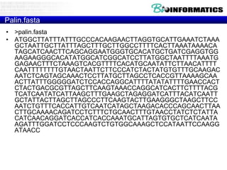 Palin.fasta
• >palin.fasta
• ATGGCTTATTTATTTGCCCACAAGAACTTAGGTGCATTGAAATCTAAA
GCTAATTGCTTATTTAGCTTTGCTTGGCCTTTTCACTTAAATAAAACA
TAGCATCAACTTCAGCAGGAATGGGTGCACATGCTGATCGAGGTGG
AAGAAGGGCACATATGGCATCGGCATCCTTATGGCTAATTTTAAATG
GAGAACTTTCTAAAGTCACGTTTTCACATGCAATATTCTTAACATTTT
CAATTTTTTTTGTAACTAATTCTTCCCATCTACTATGTGTTTGCAAGAC
AATCTCAGTAGCAAACTCCTTATGCTTAGCCTCACCGTTAAAAGCAA
ACTTATTTGGGGGATCTCCACCAGGCATTTTATATATTTTGAACCACT
CTACTGACGCGTTAGCTTCAAGTAAACCAGGCATCACTTCTTTTACG
TCATCAATATCATTAAGCTTTGAAGCTAGAGGATCATTTACATCAATT
GCTATTACTTAGCTTAGCCCTTCAAGTACTTGAAGGGCTAAGCTTCC
AATCTGTTTCACCATTGTCAATCATAGCTAAGACACCCAGCAACTTAA
CTTGCAAAACAGATCCTCTTTCTGCAACTTTGTAACCTATCTCTATTA
CATCAACAGGATCACCATCACCAAATGCATTAGTGTGCTCATCAATA
AGATTTGGATCCTCCCAAGTCTGTGGCAAAGCTCCATAATTCCAAGG
ATAACC

 