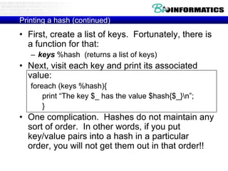 Printing a hash (continued)

• First, create a list of keys. Fortunately, there is
a function for that:
– keys %hash (returns a list of keys)

• Next, visit each key and print its associated
value:
foreach (keys %hash){
print “The key $_ has the value $hash{$_}n”;
}

• One complication. Hashes do not maintain any
sort of order. In other words, if you put
key/value pairs into a hash in a particular
order, you will not get them out in that order!!

 