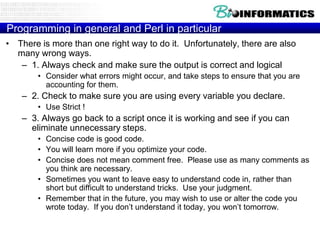 Programming in general and Perl in particular
• There is more than one right way to do it. Unfortunately, there are also
many wrong ways.
– 1. Always check and make sure the output is correct and logical
• Consider what errors might occur, and take steps to ensure that you are
accounting for them.

– 2. Check to make sure you are using every variable you declare.
• Use Strict !

– 3. Always go back to a script once it is working and see if you can
eliminate unnecessary steps.
• Concise code is good code.
• You will learn more if you optimize your code.
• Concise does not mean comment free. Please use as many comments as
you think are necessary.
• Sometimes you want to leave easy to understand code in, rather than
short but difficult to understand tricks. Use your judgment.
• Remember that in the future, you may wish to use or alter the code you
wrote today. If you don‟t understand it today, you won‟t tomorrow.

 