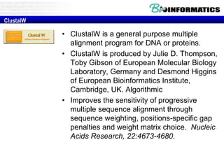 • ClustalW is a general purpose multiple 
alignment program for DNA or proteins. 
• ClustalW is produced by Julie D. Thompson, 
Toby Gibson of European Molecular Biology 
Laboratory, Germany and Desmond Higgins 
of European Bioinformatics Institute, 
Cambridge, UK. Algorithmic 
• Improves the sensitivity of progressive 
multiple sequence alignment through 
sequence weighting, positions-specific gap 
penalties and weight matrix choice. Nucleic 
Acids Research, 22:4673-4680. 
ClustalW 
 