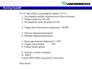 Running ClustalW 
****** MULTIPLE ALIGNMENT MENU ****** 
1. Do complete multiple alignment now (Slow/Accurate) 
2. Produce guide tree file only 
3. Do alignment using old guide tree file 
4. Toggle Slow/Fast pairwise alignments = SLOW 
5. Pairwise alignment parameters 
6. Multiple alignment parameters 
7. Reset gaps between alignments? = OFF 
8. Toggle screen display = ON 
9. Output format options 
S. Execute a system command 
H. HELP 
or press [RETURN] to go back to main menu 
Your choice: 
 