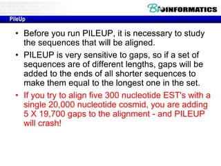 PileUp 
• Before you run PILEUP, it is necessary to study 
the sequences that will be aligned. 
• PILEUP is very sensitive to gaps, so if a set of 
sequences are of different lengths, gaps will be 
added to the ends of all shorter sequences to 
make them equal to the longest one in the set. 
• If you try to align five 300 nucleotide EST's with a 
single 20,000 nucleotide cosmid, you are adding 
5 X 19,700 gaps to the alignment - and PILEUP 
will crash! 
 