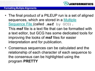 Formatting Multiple Alignments 
• The final product of a PILEUP run is a set of aligned 
sequences, which are stored in a Multiple 
Sequence File (called .msf by GCG). 
This msf file is a text file that can be formatted with 
a text editor, but GCG has some dedicated tools for 
improving the looks of msf files for easier 
interpretation and for publication. 
• Consensus sequences can be calculated and the 
relationship of each character of each sequence to 
the consensus can be highlighted using the 
program PRETTY 
 