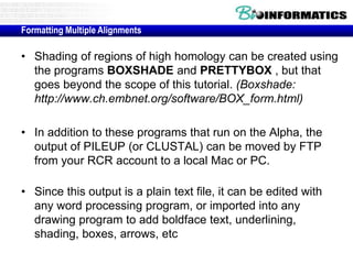 Formatting Multiple Alignments 
• Shading of regions of high homology can be created using 
the programs BOXSHADE and PRETTYBOX , but that 
goes beyond the scope of this tutorial. (Boxshade: 
http://www.ch.embnet.org/software/BOX_form.html) 
• In addition to these programs that run on the Alpha, the 
output of PILEUP (or CLUSTAL) can be moved by FTP 
from your RCR account to a local Mac or PC. 
• Since this output is a plain text file, it can be edited with 
any word processing program, or imported into any 
drawing program to add boldface text, underlining, 
shading, boxes, arrows, etc 
 