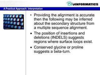 A Practical Approach: Interpretation 
• Providing the alignment is accurate 
then the following may be inferred 
about the secondary structure from 
a multiple sequence alignment. 
 The position of insertions and 
deletions (INDELS) suggests 
regions where surface loops exist. 
 Conserved glycine or proline 
suggests a beta-turn. 
 