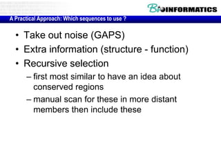 A Practical Approach: Which sequences to use ? 
• Take out noise (GAPS) 
• Extra information (structure - function) 
• Recursive selection 
– first most similar to have an idea about 
conserved regions 
– manual scan for these in more distant 
members then include these 
 