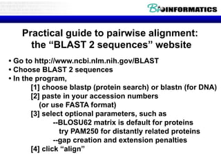 Practical guide to pairwise alignment: 
the “BLAST 2 sequences” website 
• Go to http://www.ncbi.nlm.nih.gov/BLAST 
• Choose BLAST 2 sequences 
• In the program, 
[1] choose blastp (protein search) or blastn (for DNA) 
[2] paste in your accession numbers 
(or use FASTA format) 
[3] select optional parameters, such as 
--BLOSU62 matrix is default for proteins 
try PAM250 for distantly related proteins 
--gap creation and extension penalties 
[4] click “align” 
 