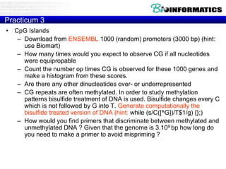 Practicum 3 
• CpG Islands 
– Download from ENSEMBL 1000 (random) promoters (3000 bp) (hint: 
use Biomart) 
– How many times would you expect to observe CG if all nucleotides 
were equipropable 
– Count the number op times CG is observed for these 1000 genes and 
make a histogram from these scores. 
– Are there any other dinucleatides over- or underrepresented 
– CG repeats are often methylated. In order to study methylation 
patterns bisulfide treatment of DNA is used. Bisulfide changes every C 
which is not followed by G into T. Generate computationally the 
bisulfide treated version of DNA (hint: while (s/C([^G])/T$1/g) {};) 
– How would you find primers that discriminate between methylated and 
unmethylated DNA ? Given that the genome is 3.109 bp how long do 
you need to make a primer to avoid mispriming ? 
 