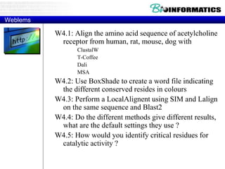 Weblems 
W4.1: Align the amino acid sequence of acetylcholine 
receptor from human, rat, mouse, dog with 
ClustalW 
T-Coffee 
Dali 
MSA 
W4.2: Use BoxShade to create a word file indicating 
the different conserved resides in colours 
W4.3: Perform a LocalAlignent using SIM and Lalign 
on the same sequence and Blast2 
W4.4: Do the different methods give different results, 
what are the default settings they use ? 
W4.5: How would you identify critical residues for 
catalytic activity ? 
